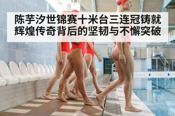 陈芋汐世锦赛十米台三连冠铸就辉煌传奇背后的坚韧与不懈突破