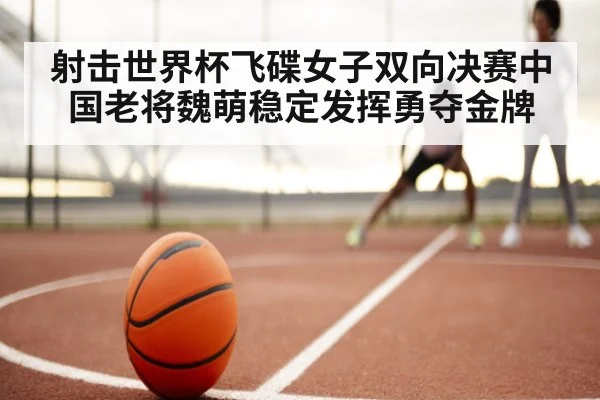 射击世界杯飞碟女子双向决赛中国老将魏萌稳定发挥勇夺金牌