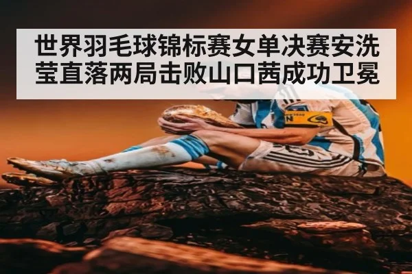 世界羽毛球锦标赛女单决赛安洗莹直落两局击败山口茜成功卫冕