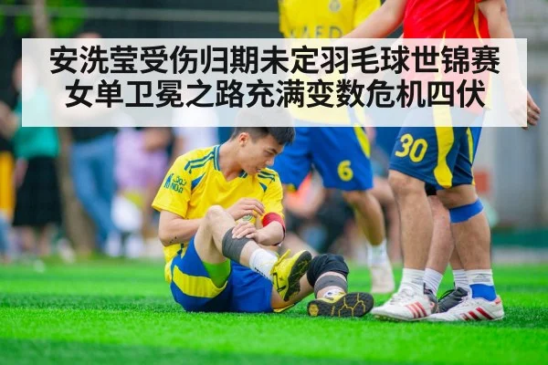 安洗莹受伤归期未定羽毛球世锦赛女单卫冕之路充满变数危机四伏
